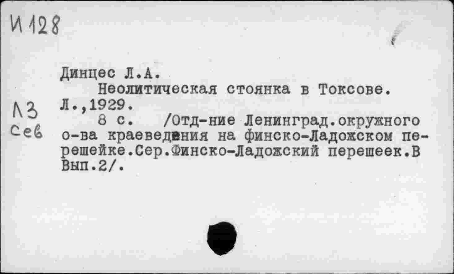 ﻿И 42?
Динцес Л.А.
Неолитическая стоянка в Токсове.
U Л.,1929.
л, 8с. /Отд-ние Ленинград.окружного с.efe о-ва краеведения на финско-Ладожском пе-
решейке. Сер. Финско-Ладожский перешеек.В
Вып.2/.